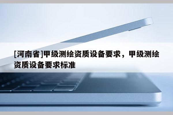 [河南省]甲級測繪資質(zhì)設(shè)備要求，甲級測繪資質(zhì)設(shè)備要求標(biāo)準(zhǔn)