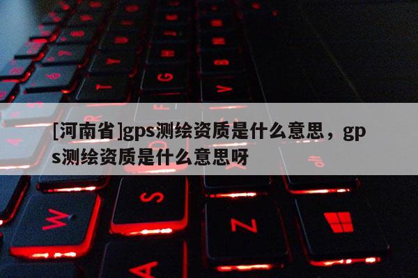 [河南省]gps測繪資質(zhì)是什么意思，gps測繪資質(zhì)是什么意思呀