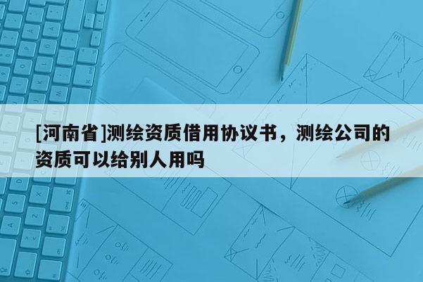 [河南省]測繪資質(zhì)借用協(xié)議書，測繪公司的資質(zhì)可以給別人用嗎