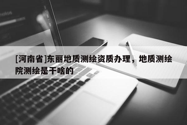 [河南省]東麗地質測繪資質辦理，地質測繪院測繪是干啥的