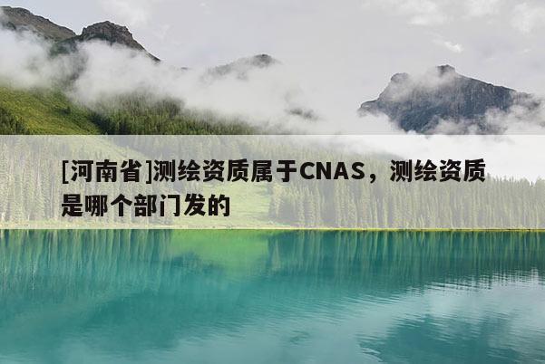 [河南省]測(cè)繪資質(zhì)屬于CNAS，測(cè)繪資質(zhì)是哪個(gè)部門(mén)發(fā)的