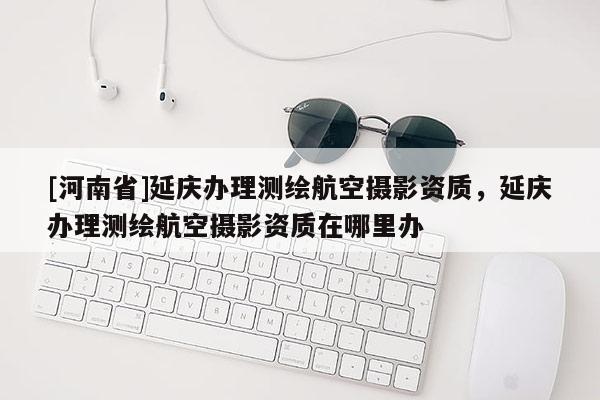 [河南省]延慶辦理測(cè)繪航空攝影資質(zhì)，延慶辦理測(cè)繪航空攝影資質(zhì)在哪里辦