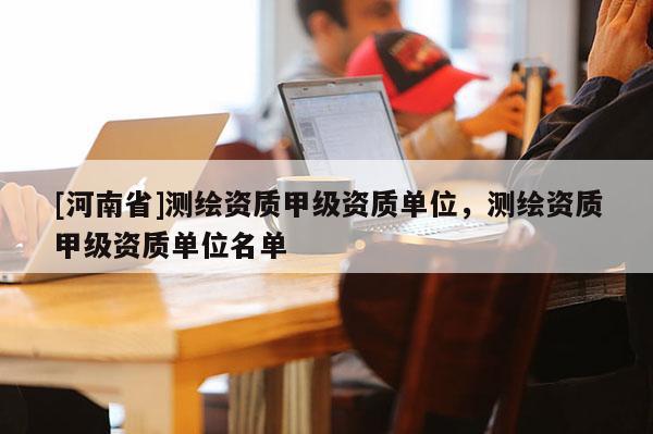 [河南省]測繪資質(zhì)甲級資質(zhì)單位，測繪資質(zhì)甲級資質(zhì)單位名單