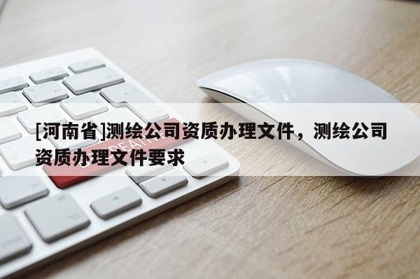 [河南省]測(cè)繪公司資質(zhì)辦理文件，測(cè)繪公司資質(zhì)辦理文件要求