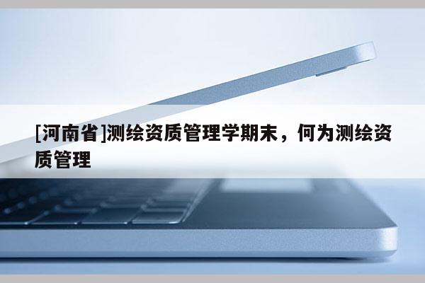 [河南省]測繪資質(zhì)管理學(xué)期末，何為測繪資質(zhì)管理