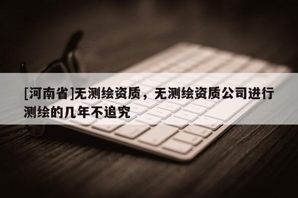 [河南省]無(wú)測(cè)繪資質(zhì)，無(wú)測(cè)繪資質(zhì)公司進(jìn)行測(cè)繪的幾年不追究