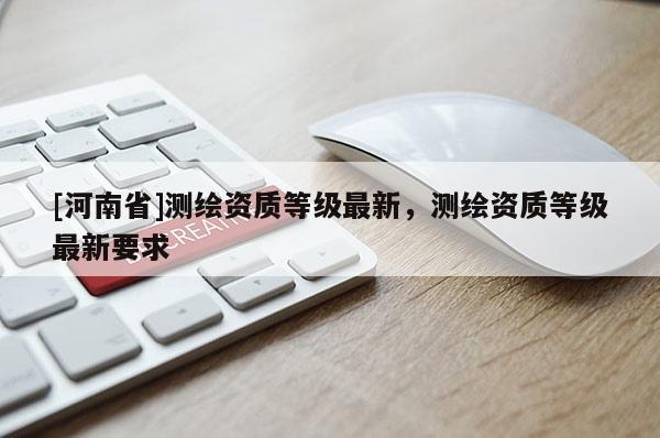 [河南省]測繪資質(zhì)等級最新，測繪資質(zhì)等級最新要求