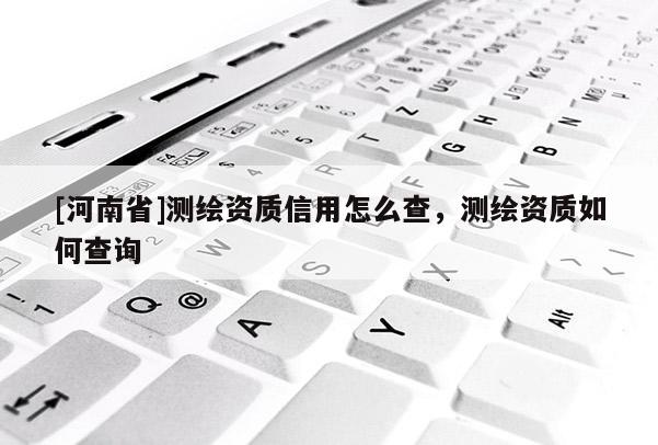 [河南省]測(cè)繪資質(zhì)信用怎么查，測(cè)繪資質(zhì)如何查詢