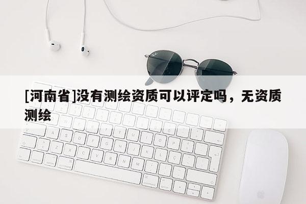 [河南省]沒有測(cè)繪資質(zhì)可以評(píng)定嗎，無資質(zhì)測(cè)繪