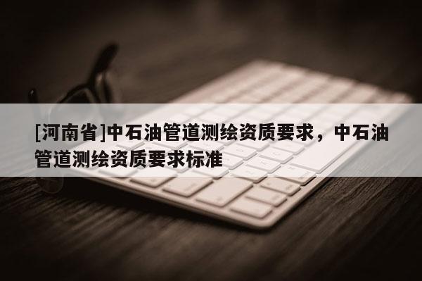 [河南省]中石油管道測繪資質(zhì)要求，中石油管道測繪資質(zhì)要求標(biāo)準(zhǔn)