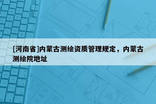 [河南省]內(nèi)蒙古測(cè)繪資質(zhì)管理規(guī)定，內(nèi)蒙古測(cè)繪院地址