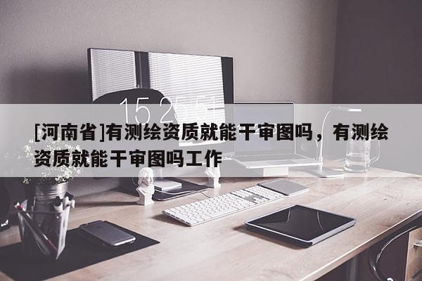 [河南省]有測繪資質就能干審圖嗎，有測繪資質就能干審圖嗎工作