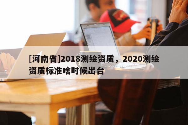 [河南省]2018測繪資質(zhì)，2020測繪資質(zhì)標(biāo)準(zhǔn)啥時(shí)候出臺