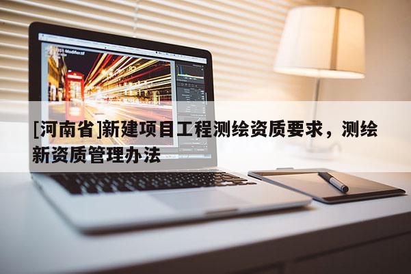 [河南省]新建項(xiàng)目工程測(cè)繪資質(zhì)要求，測(cè)繪新資質(zhì)管理辦法