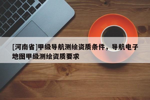 [河南省]甲級導航測繪資質(zhì)條件，導航電子地圖甲級測繪資質(zhì)要求
