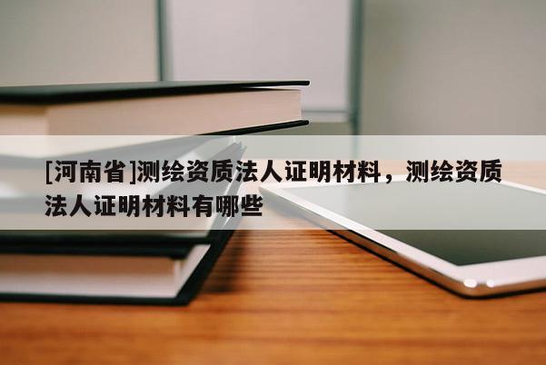 [河南省]測繪資質(zhì)法人證明材料，測繪資質(zhì)法人證明材料有哪些