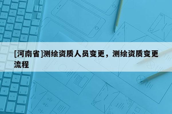 [河南省]測繪資質(zhì)人員變更，測繪資質(zhì)變更流程