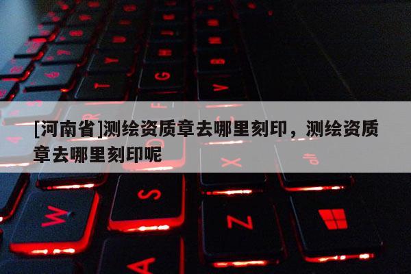 [河南省]測(cè)繪資質(zhì)章去哪里刻印，測(cè)繪資質(zhì)章去哪里刻印呢