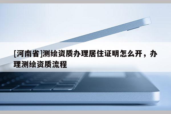 [河南省]測繪資質(zhì)辦理居住證明怎么開，辦理測繪資質(zhì)流程