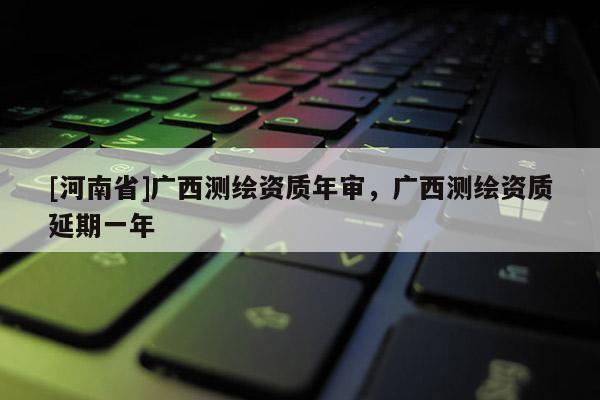 [河南省]廣西測繪資質(zhì)年審，廣西測繪資質(zhì)延期一年