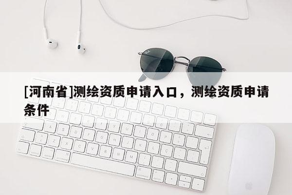 [河南省]測繪資質(zhì)申請入口，測繪資質(zhì)申請條件