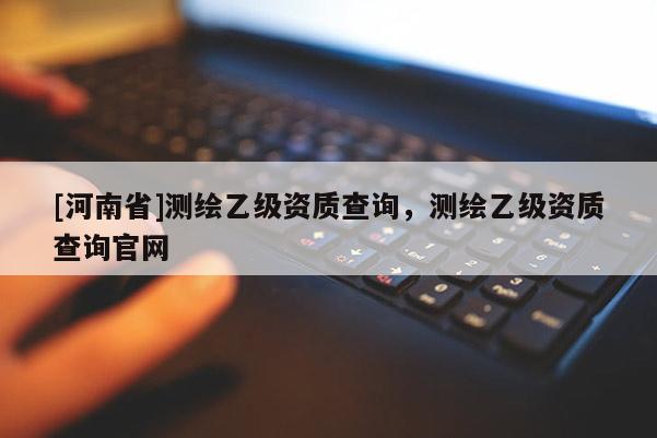 [河南省]測(cè)繪乙級(jí)資質(zhì)查詢，測(cè)繪乙級(jí)資質(zhì)查詢官網(wǎng)