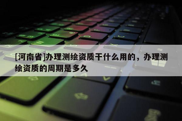 [河南省]辦理測(cè)繪資質(zhì)干什么用的，辦理測(cè)繪資質(zhì)的周期是多久