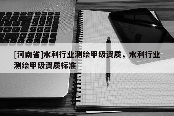[河南省]水利行業(yè)測(cè)繪甲級(jí)資質(zhì)，水利行業(yè)測(cè)繪甲級(jí)資質(zhì)標(biāo)準(zhǔn)