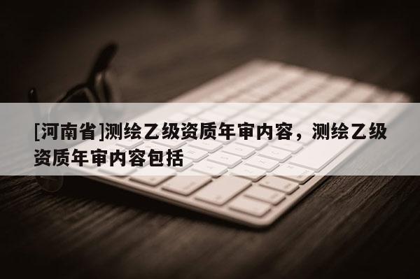 [河南省]測(cè)繪乙級(jí)資質(zhì)年審內(nèi)容，測(cè)繪乙級(jí)資質(zhì)年審內(nèi)容包括