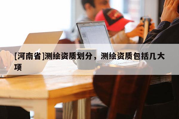 [河南省]測繪資質(zhì)劃分，測繪資質(zhì)包括幾大項