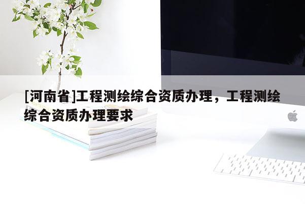 [河南省]工程測(cè)繪綜合資質(zhì)辦理，工程測(cè)繪綜合資質(zhì)辦理要求