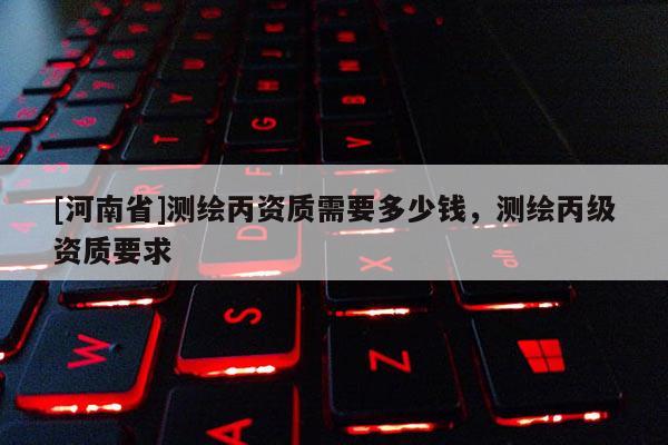 [河南省]測繪丙資質(zhì)需要多少錢，測繪丙級資質(zhì)要求