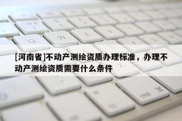 [河南省]不動(dòng)產(chǎn)測(cè)繪資質(zhì)辦理標(biāo)準(zhǔn)，辦理不動(dòng)產(chǎn)測(cè)繪資質(zhì)需要什么條件