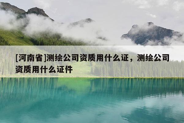 [河南省]測繪公司資質(zhì)用什么證，測繪公司資質(zhì)用什么證件