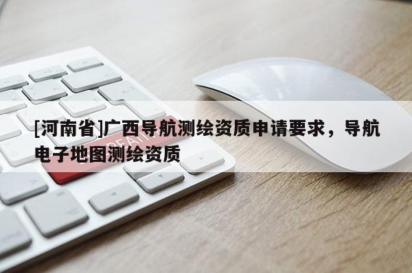 [河南省]廣西導(dǎo)航測(cè)繪資質(zhì)申請(qǐng)要求，導(dǎo)航電子地圖測(cè)繪資質(zhì)