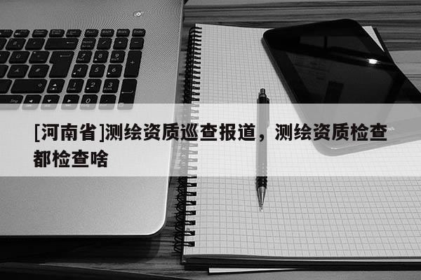 [河南省]測(cè)繪資質(zhì)巡查報(bào)道，測(cè)繪資質(zhì)檢查都檢查啥