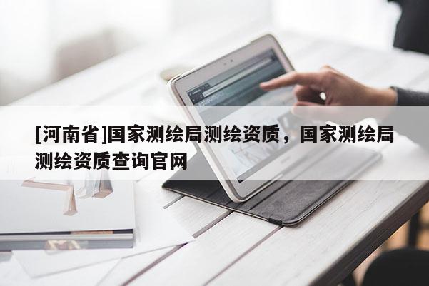 [河南省]國家測繪局測繪資質(zhì)，國家測繪局測繪資質(zhì)查詢官網(wǎng)