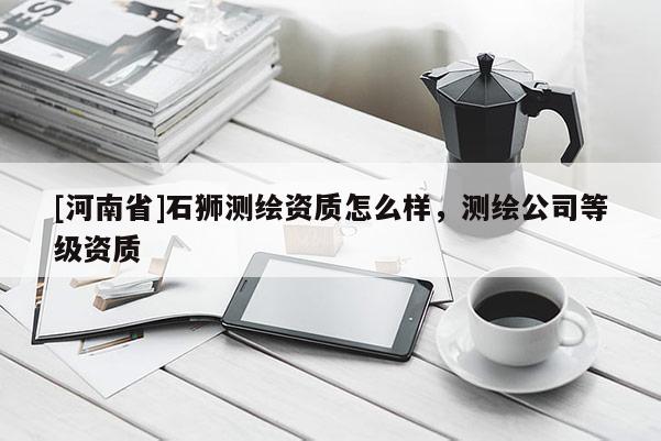 [河南省]石獅測(cè)繪資質(zhì)怎么樣，測(cè)繪公司等級(jí)資質(zhì)
