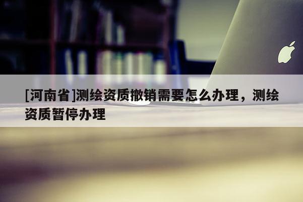 [河南省]測(cè)繪資質(zhì)撤銷(xiāo)需要怎么辦理，測(cè)繪資質(zhì)暫停辦理