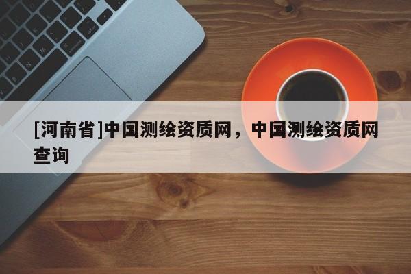 [河南省]中國(guó)測(cè)繪資質(zhì)網(wǎng)，中國(guó)測(cè)繪資質(zhì)網(wǎng)查詢(xún)
