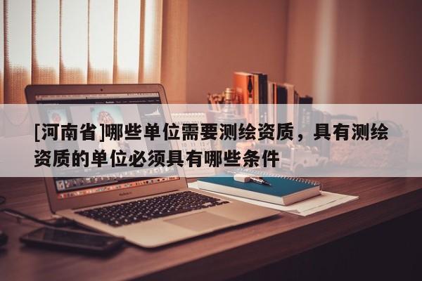 [河南省]哪些單位需要測繪資質(zhì)，具有測繪資質(zhì)的單位必須具有哪些條件