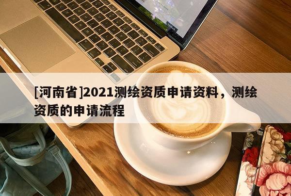 [河南省]2021測繪資質(zhì)申請資料，測繪資質(zhì)的申請流程
