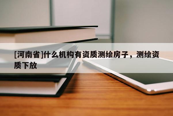 [河南省]什么機構有資質測繪房子，測繪資質下放