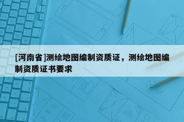 [河南省]測繪地圖編制資質(zhì)證，測繪地圖編制資質(zhì)證書要求