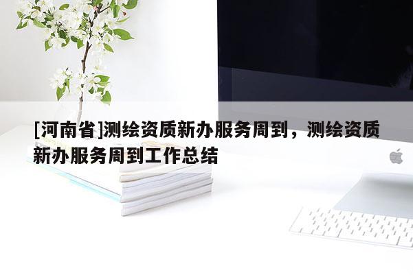 [河南省]測繪資質(zhì)新辦服務(wù)周到，測繪資質(zhì)新辦服務(wù)周到工作總結(jié)