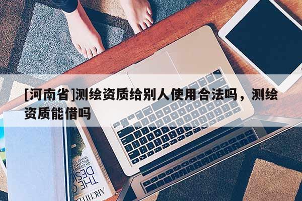 [河南省]測繪資質給別人使用合法嗎，測繪資質能借嗎