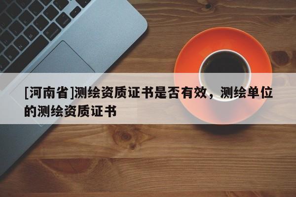 [河南省]測繪資質(zhì)證書是否有效，測繪單位的測繪資質(zhì)證書