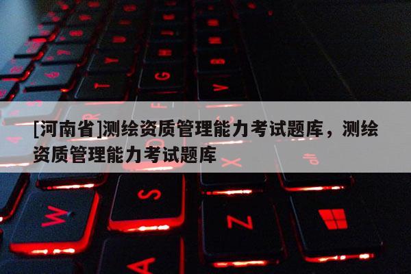 [河南省]測繪資質(zhì)管理能力考試題庫，測繪資質(zhì)管理能力考試題庫