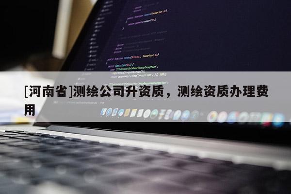 [河南省]測繪公司升資質(zhì)，測繪資質(zhì)辦理費用
