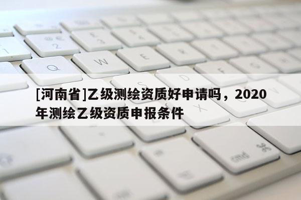 [河南省]乙級測繪資質(zhì)好申請嗎，2020年測繪乙級資質(zhì)申報條件